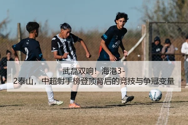 武磊双响！海港3-2泰山，中超射手榜登顶背后的竞技与争冠变量